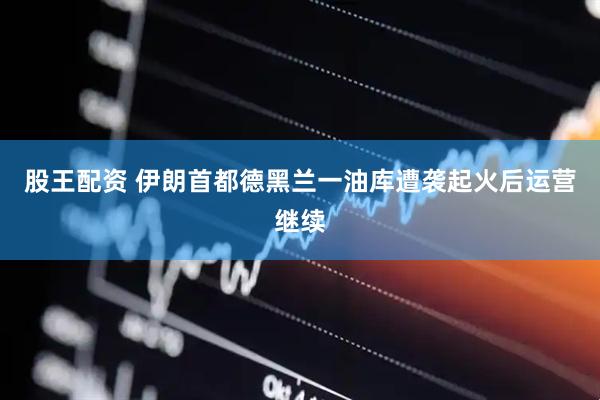 股王配资 伊朗首都德黑兰一油库遭袭起火后运营继续