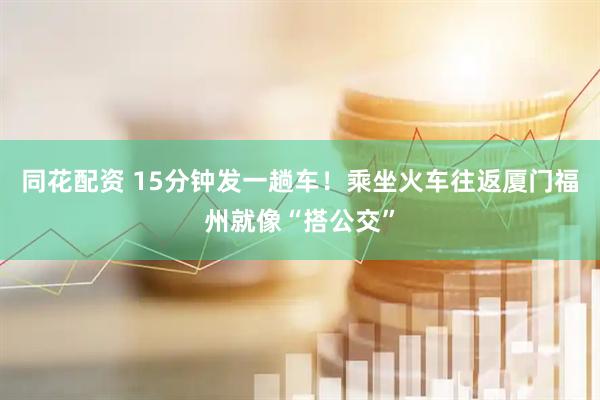 同花配资 15分钟发一趟车！乘坐火车往返厦门福州就像“搭公交”