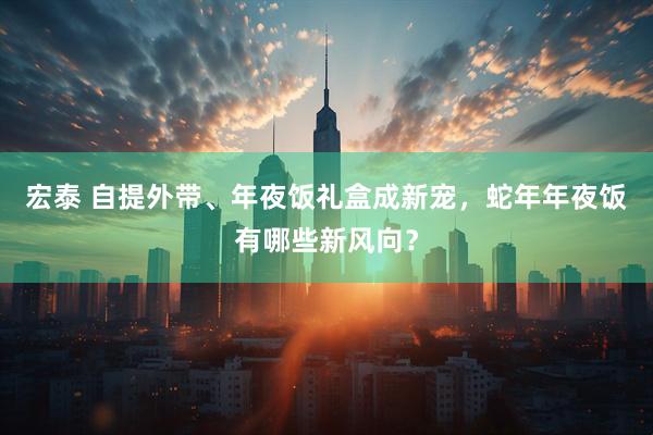 宏泰 自提外带、年夜饭礼盒成新宠，蛇年年夜饭有哪些新风向？