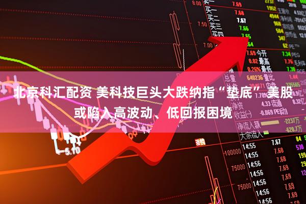 北京科汇配资 美科技巨头大跌纳指“垫底” 美股或陷入高波动、低回报困境