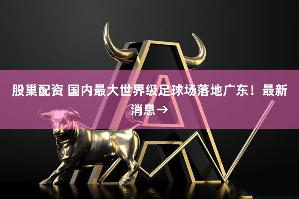 股巢配资 国内最大世界级足球场落地广东！最新消息→