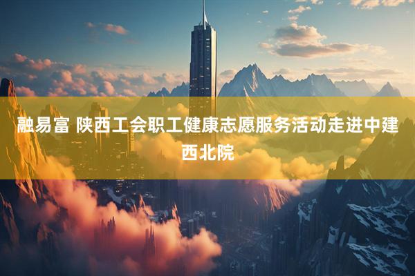 融易富 陕西工会职工健康志愿服务活动走进中建西北院