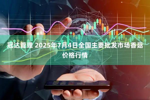 冠达管理 2025年7月4日全国主要批发市场香菇价格行情