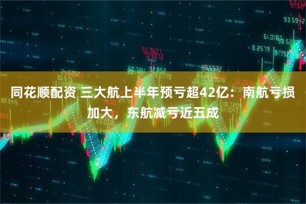 同花顺配资 三大航上半年预亏超42亿：南航亏损加大，东航减亏近五成