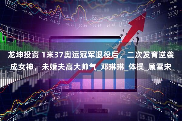 龙坤投资 1米37奥运冠军退役后，二次发育逆袭成女神，未婚夫高大帅气_邓琳琳_体操_顾雪宋