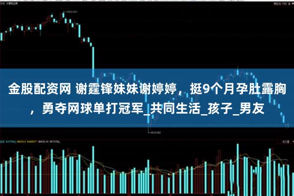 金股配资网 谢霆锋妹妹谢婷婷，挺9个月孕肚露胸，勇夺网球单打冠军_共同生活_孩子_男友