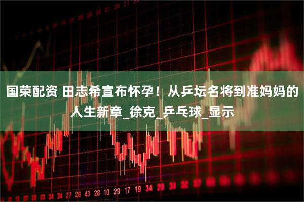 国荣配资 田志希宣布怀孕！从乒坛名将到准妈妈的人生新章_徐克_乒乓球_显示