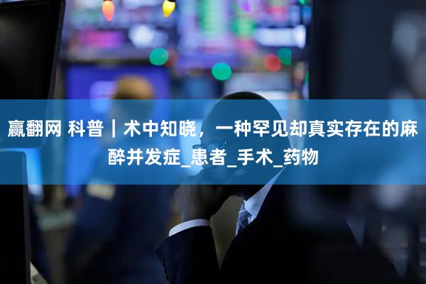 赢翻网 科普｜术中知晓，一种罕见却真实存在的麻醉并发症_患者_手术_药物