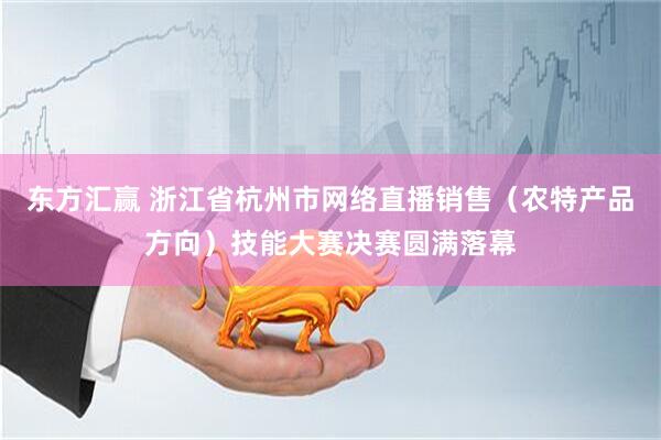 东方汇赢 浙江省杭州市网络直播销售（农特产品方向）技能大赛决赛圆满落幕