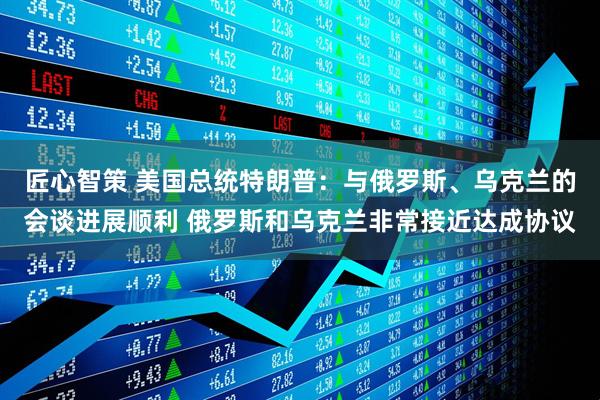匠心智策 美国总统特朗普：与俄罗斯、乌克兰的会谈进展顺利 俄罗斯和乌克兰非常接近达成协议