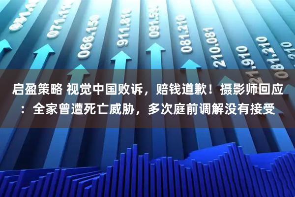 启盈策略 视觉中国败诉，赔钱道歉！摄影师回应：全家曾遭死亡威胁，多次庭前调解没有接受