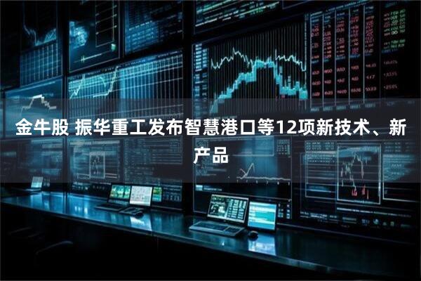 金牛股 振华重工发布智慧港口等12项新技术、新产品