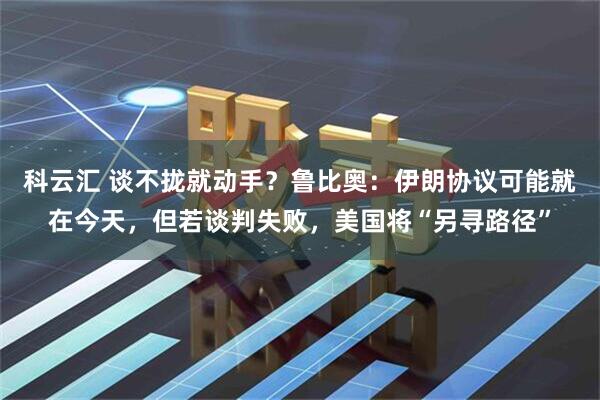 科云汇 谈不拢就动手？鲁比奥：伊朗协议可能就在今天，但若谈判失败，美国将“另寻路径”